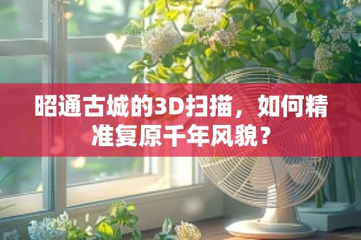昭通古城的3D扫描，如何精准复原千年风貌？