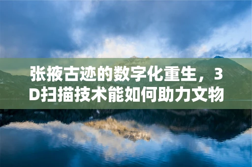 张掖古迹的数字化重生，3D扫描技术能如何助力文物保护？