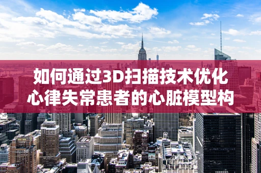 如何通过3D扫描技术优化心律失常患者的心脏模型构建？