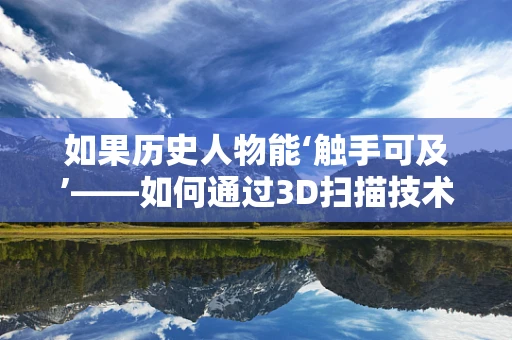 如果历史人物能‘触手可及’——如何通过3D扫描技术重现古代大臣？