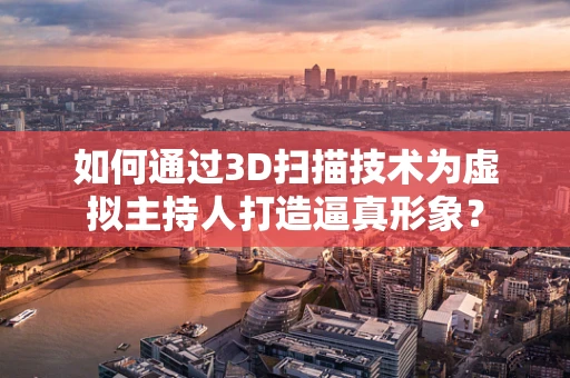 如何通过3D扫描技术为虚拟主持人打造逼真形象？