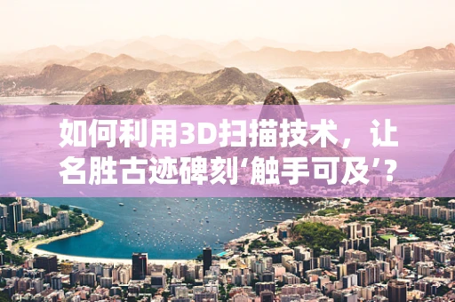 如何利用3D扫描技术，让名胜古迹碑刻‘触手可及’？