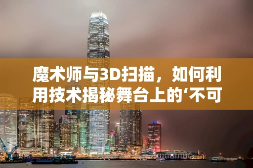 魔术师与3D扫描，如何利用技术揭秘舞台上的‘不可能’？
