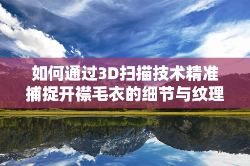 如何通过3D扫描技术精准捕捉开襟毛衣的细节与纹理？
