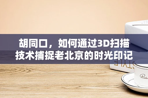 胡同口，如何通过3D扫描技术捕捉老北京的时光印记？