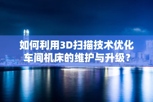 如何利用3D扫描技术优化车间机床的维护与升级？