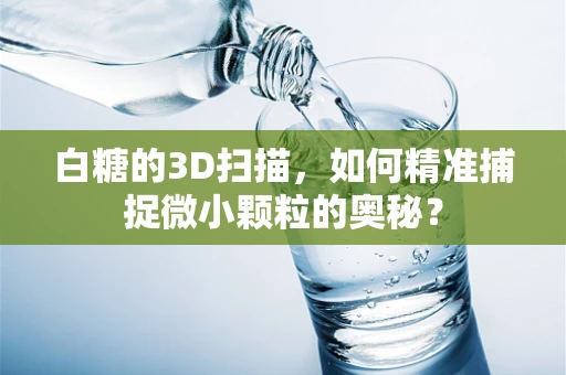 白糖的3D扫描，如何精准捕捉微小颗粒的奥秘？