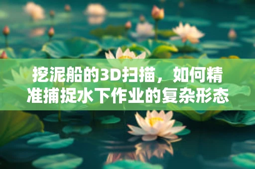 挖泥船的3D扫描，如何精准捕捉水下作业的复杂形态？