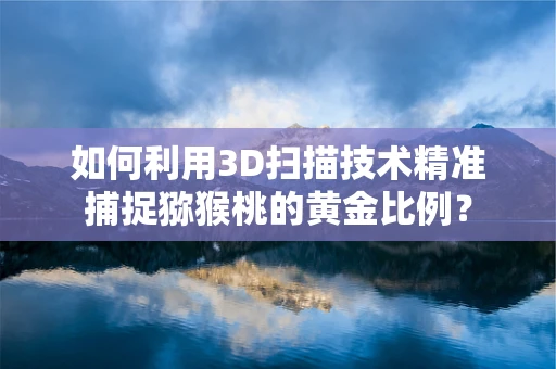 如何利用3D扫描技术精准捕捉猕猴桃的黄金比例？
