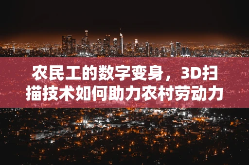 农民工的数字变身，3D扫描技术如何助力农村劳动力技能提升？