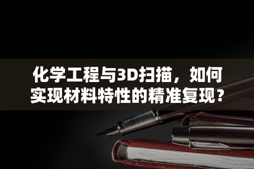 化学工程与3D扫描，如何实现材料特性的精准复现？