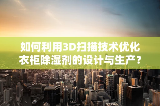 如何利用3D扫描技术优化衣柜除湿剂的设计与生产？