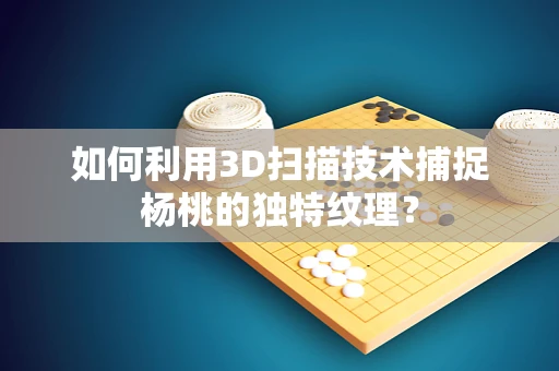 如何利用3D扫描技术捕捉杨桃的独特纹理？