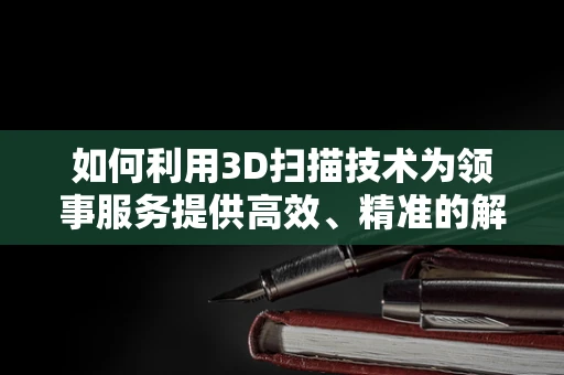 如何利用3D扫描技术为领事服务提供高效、精准的解决方案？
