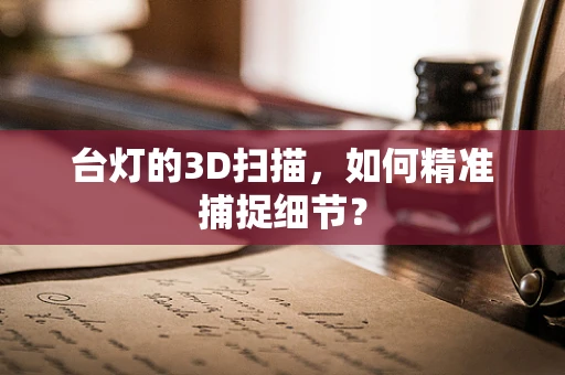 台灯的3D扫描，如何精准捕捉细节？