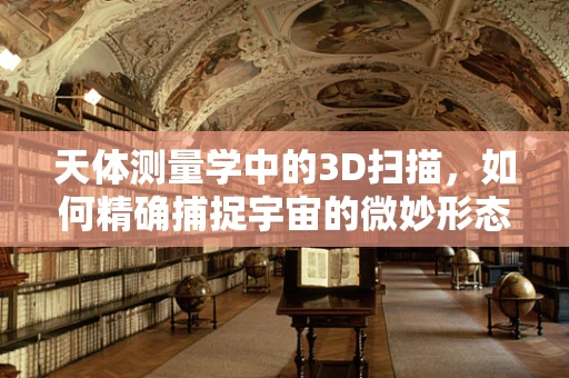 天体测量学中的3D扫描，如何精确捕捉宇宙的微妙形态？