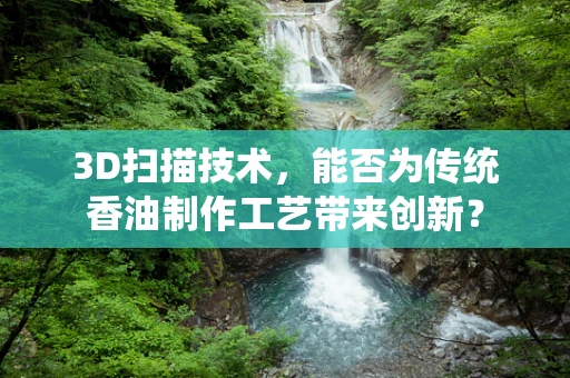 3D扫描技术，能否为传统香油制作工艺带来创新？