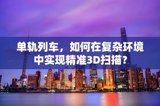 单轨列车，如何在复杂环境中实现精准3D扫描？