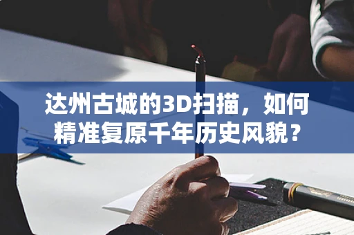 达州古城的3D扫描，如何精准复原千年历史风貌？
