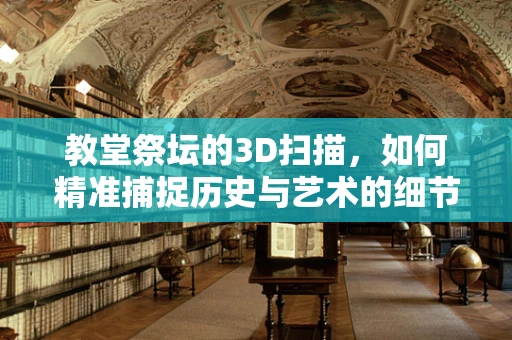 教堂祭坛的3D扫描，如何精准捕捉历史与艺术的细节？