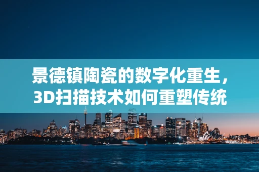 景德镇陶瓷的数字化重生，3D扫描技术如何重塑传统工艺？