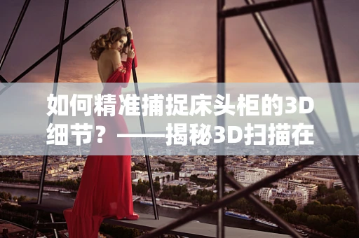 如何精准捕捉床头柜的3D细节？——揭秘3D扫描在家具行业的应用