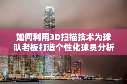 如何利用3D扫描技术为球队老板打造个性化球员分析工具？