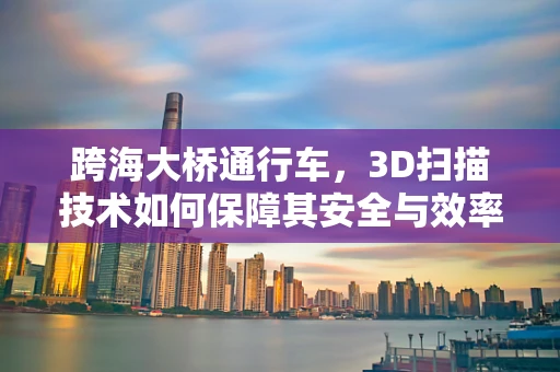 跨海大桥通行车，3D扫描技术如何保障其安全与效率？