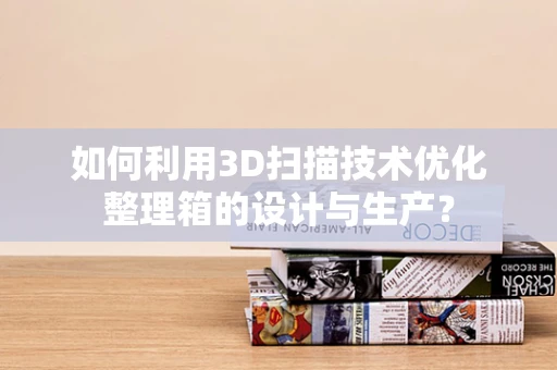 如何利用3D扫描技术优化整理箱的设计与生产？