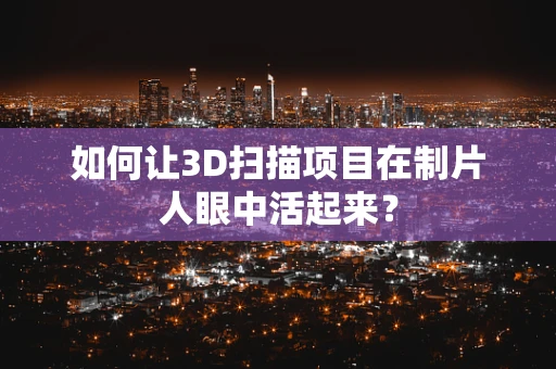 如何让3D扫描项目在制片人眼中活起来？