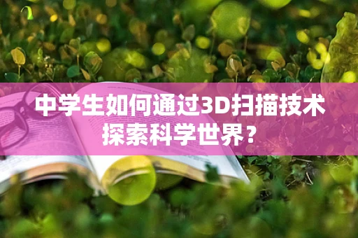 中学生如何通过3D扫描技术探索科学世界？