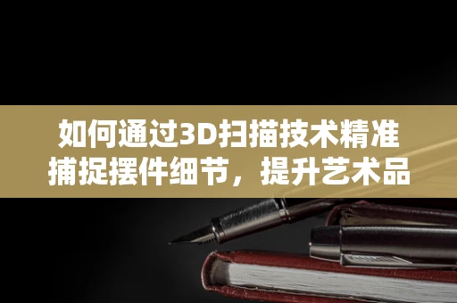 如何通过3D扫描技术精准捕捉摆件细节，提升艺术品复制的精度？