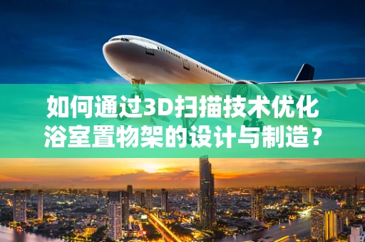如何通过3D扫描技术优化浴室置物架的设计与制造？