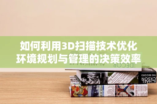 如何利用3D扫描技术优化环境规划与管理的决策效率？
