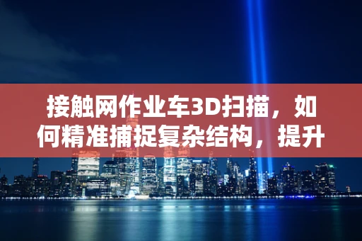 接触网作业车3D扫描，如何精准捕捉复杂结构，提升作业效率？