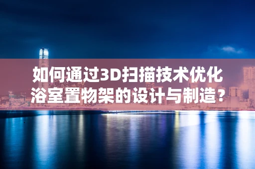 如何通过3D扫描技术优化浴室置物架的设计与制造？
