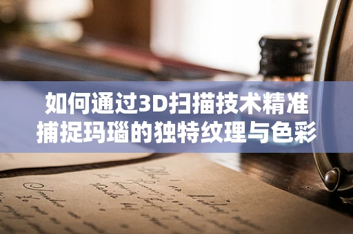 如何通过3D扫描技术精准捕捉玛瑙的独特纹理与色彩？