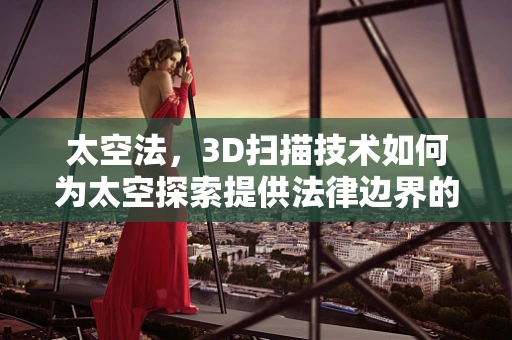 太空法，3D扫描技术如何为太空探索提供法律边界的‘量刑尺’？