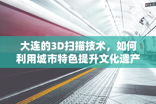 大连的3D扫描技术，如何利用城市特色提升文化遗产保护？