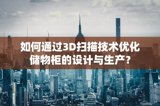 如何通过3D扫描技术优化储物柜的设计与生产？
