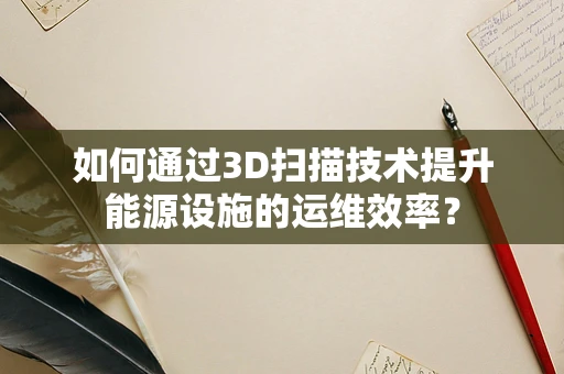 如何通过3D扫描技术提升能源设施的运维效率？