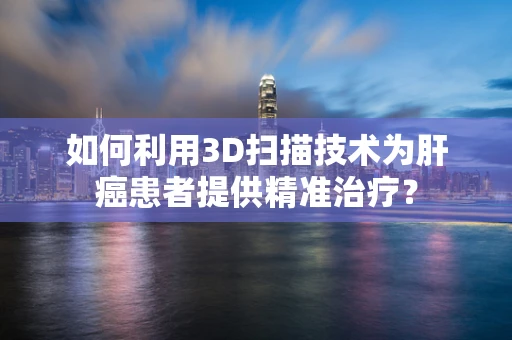 如何利用3D扫描技术为肝癌患者提供精准治疗？