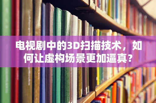 电视剧中的3D扫描技术，如何让虚构场景更加逼真？
