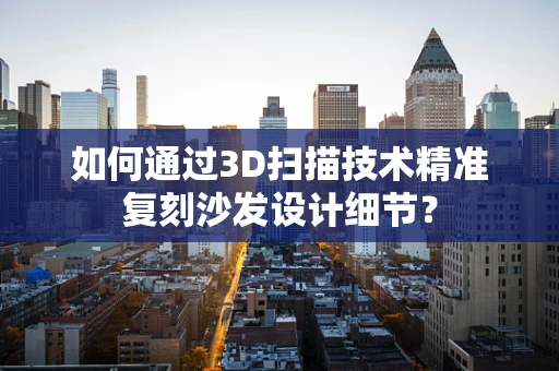 如何通过3D扫描技术精准复刻沙发设计细节？