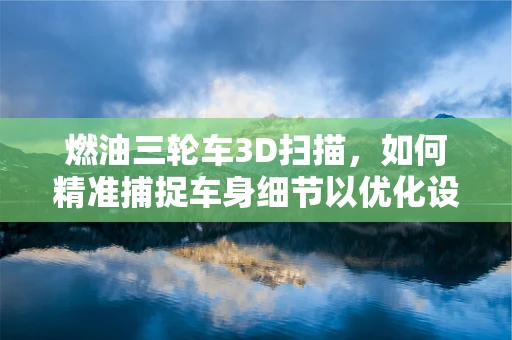 燃油三轮车3D扫描，如何精准捕捉车身细节以优化设计？