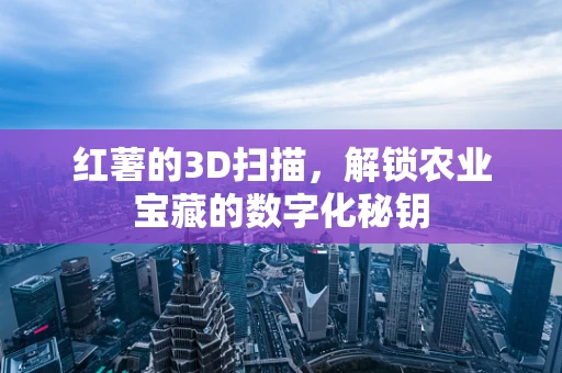 红薯的3D扫描，解锁农业宝藏的数字化秘钥