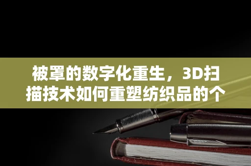 被罩的数字化重生，3D扫描技术如何重塑纺织品的个性化定制？
