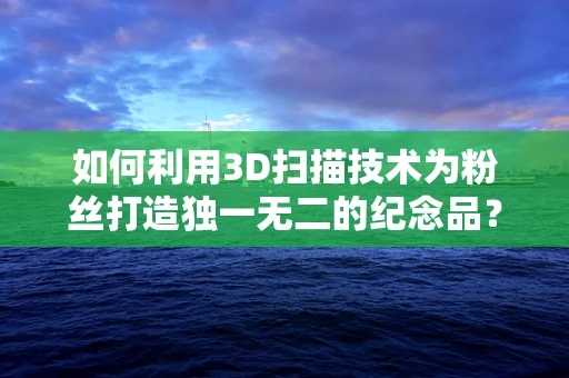 如何利用3D扫描技术为粉丝打造独一无二的纪念品？