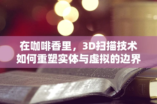 在咖啡香里，3D扫描技术如何重塑实体与虚拟的边界？