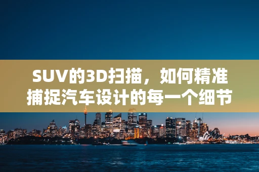 SUV的3D扫描，如何精准捕捉汽车设计的每一个细节？